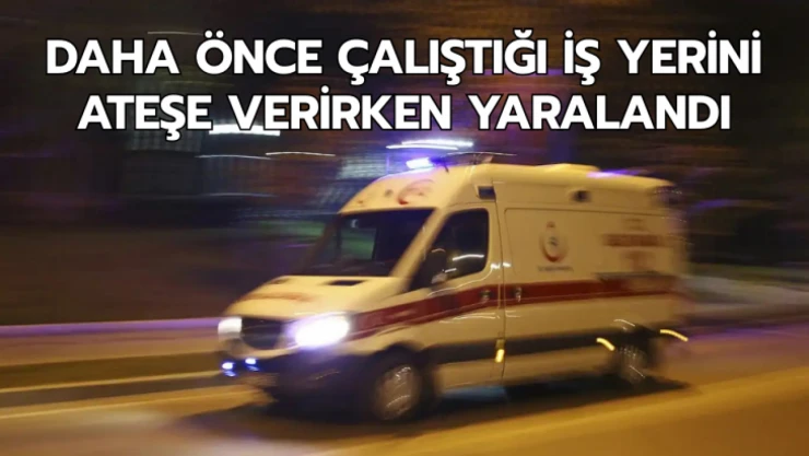 Daha önce çalıştığı iş yerini ateşe verirken yaralandı